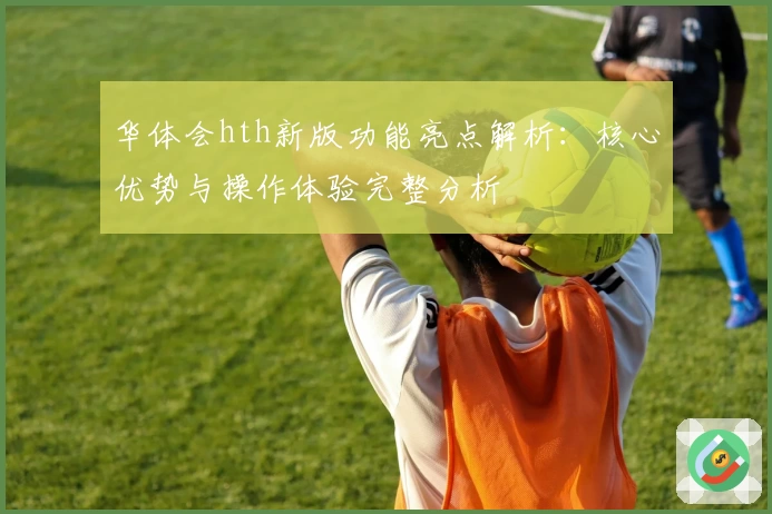 华体会hth新版功能亮点解析：核心优势与操作体验完整分析