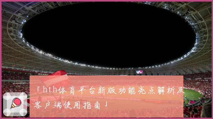 「hth体育平台新版功能亮点解析及客户端使用指南」