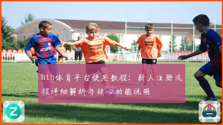 hth体育平台使用教程：新人注册流程详细解析与核心功能说明
