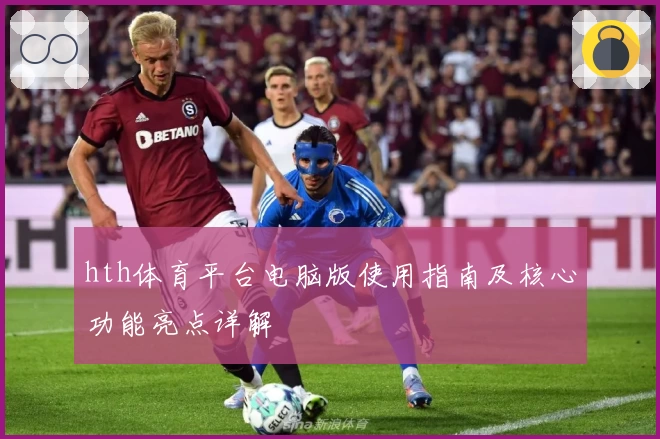 hth体育平台电脑版使用指南及核心功能亮点详解