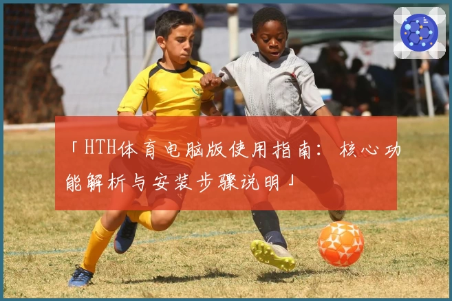 「HTH体育电脑版使用指南：核心功能解析与安装步骤说明」