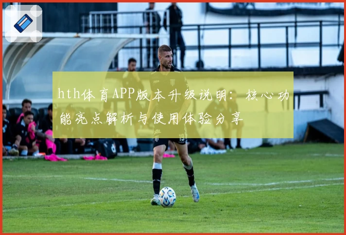 hth体育APP版本升级说明：核心功能亮点解析与使用体验分享